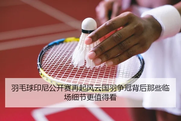 羽毛球印尼公开赛再起风云国羽争冠背后那些临场细节更值得看