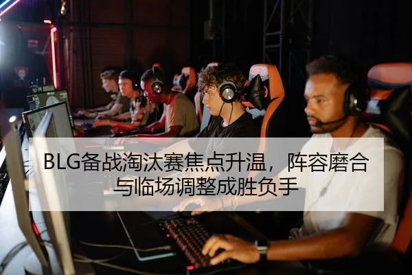 BLG备战淘汰赛焦点升温，阵容磨合与临场调整成胜负手
